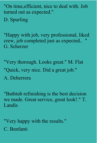 "On time,efficient, nice to deal with. Job turned out as expected."  D. Spurling  "Happy with job, very professional, liked crew, job completed just as expected..  " G. Scherzer  "Very thorough. Looks great." M. Flat "Quick, very nice. Did a great job." A. Deherrera  "Bathtub refinishing is the best decision we made. Great service, great look!." T. Landis  "Very happy with the results." C. Benfanti